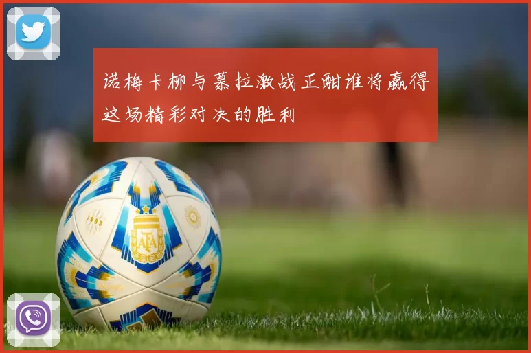 诺梅卡柳与慕拉激战正酣谁将赢得这场精彩对决的胜利