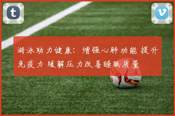 游泳助力健康：增强心肺功能 提升免疫力 缓解压力改善睡眠质量