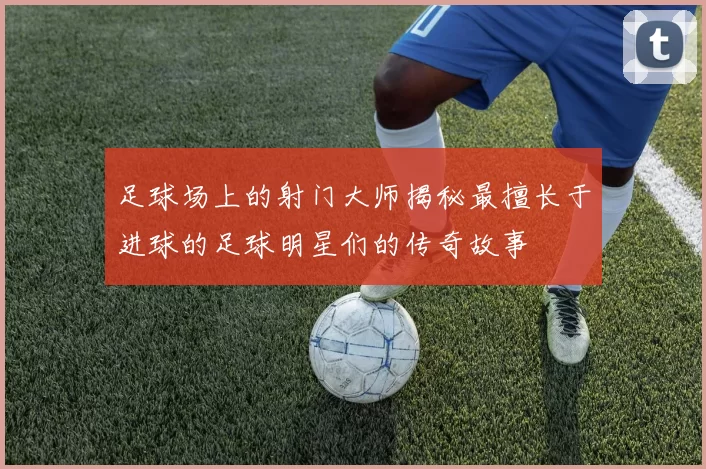 足球场上的射门大师揭秘最擅长于进球的足球明星们的传奇故事