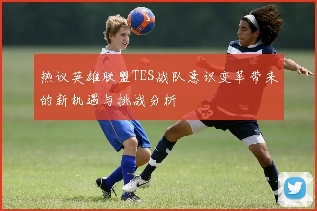 热议英雄联盟TES战队意识变革带来的新机遇与挑战分析