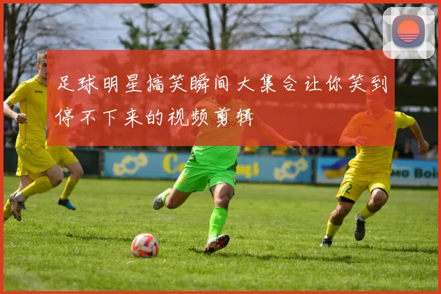 足球明星搞笑瞬间大集合让你笑到停不下来的视频剪辑